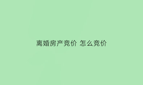 离婚房产竞价怎么竞价(离婚房产竞价怎么竞价的)